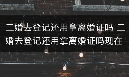 二婚去登记还用拿离婚证吗 二婚去登记还用拿离婚证吗现在