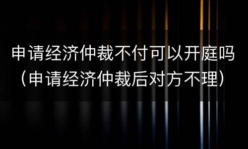 申请经济仲裁不付可以开庭吗（申请经济仲裁后对方不理）
