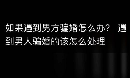 如果遇到男方骗婚怎么办？ 遇到男人骗婚的该怎么处理