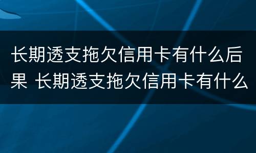 长期透支拖欠信用卡有什么后果 长期透支拖欠信用卡有什么后果吗