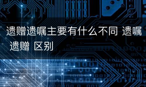 遗赠遗嘱主要有什么不同 遗嘱 遗赠 区别