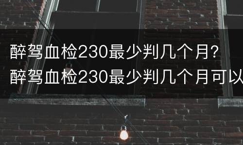 醉驾血检230最少判几个月？ 醉驾血检230最少判几个月可以缓刑吗
