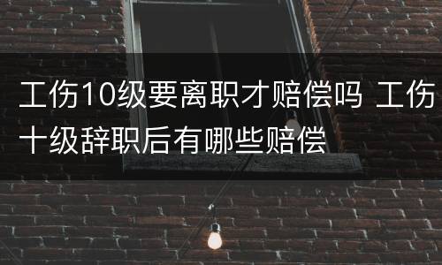 工伤10级要离职才赔偿吗 工伤十级辞职后有哪些赔偿