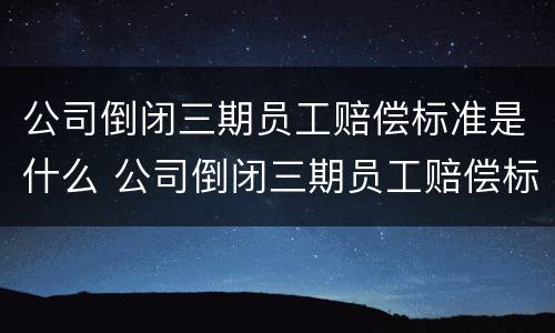 公司倒闭三期员工赔偿标准是什么 公司倒闭三期员工赔偿标准是什么样的