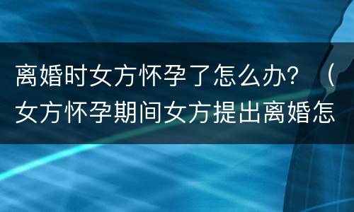 离婚时女方怀孕了怎么办？（女方怀孕期间女方提出离婚怎么办）