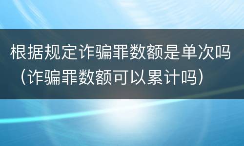 根据规定诈骗罪数额是单次吗（诈骗罪数额可以累计吗）