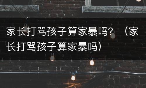 家长打骂孩子算家暴吗？（家长打骂孩子算家暴吗）