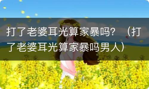 打了老婆耳光算家暴吗？（打了老婆耳光算家暴吗男人）