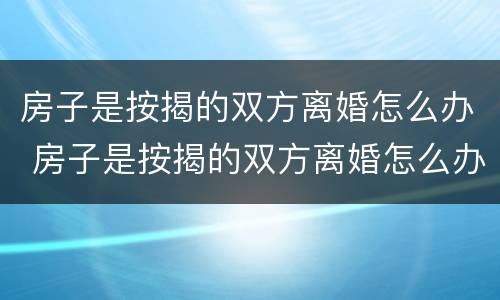 房子是按揭的双方离婚怎么办 房子是按揭的双方离婚怎么办理
