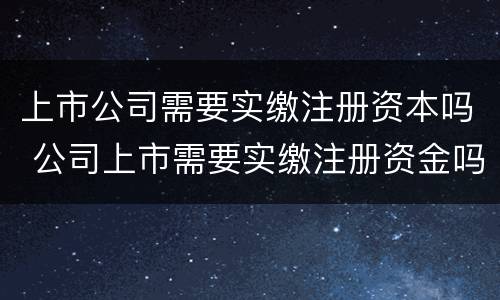 上市公司需要实缴注册资本吗 公司上市需要实缴注册资金吗