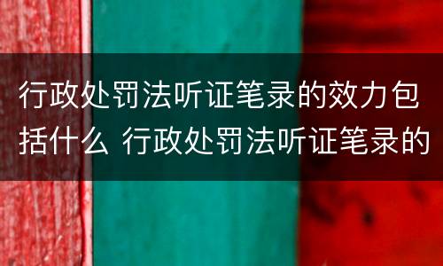 行政处罚法听证笔录的效力包括什么 行政处罚法听证笔录的效力包括什么内容