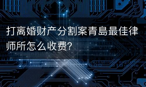 打离婚财产分割案青島最佳律师所怎么收费？