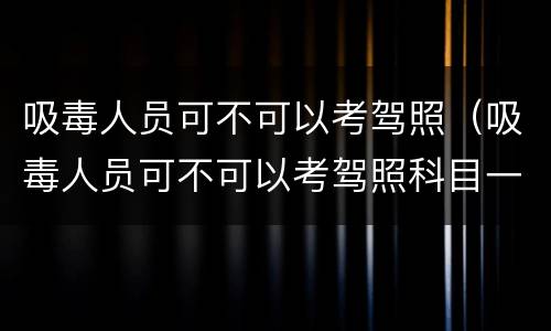 吸毒人员可不可以考驾照（吸毒人员可不可以考驾照科目一）