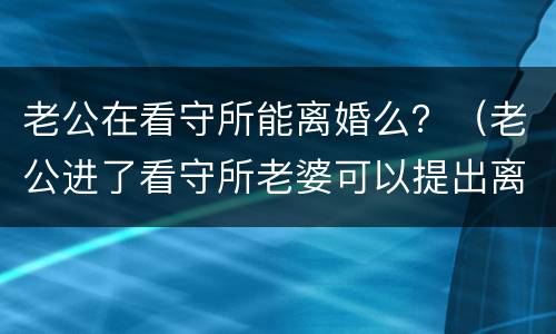 老公在看守所能离婚么？（老公进了看守所老婆可以提出离婚吗）