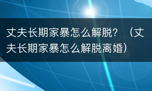 丈夫长期家暴怎么解脱？（丈夫长期家暴怎么解脱离婚）