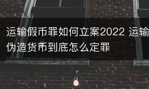 运输假币罪如何立案2022 运输伪造货币到底怎么定罪