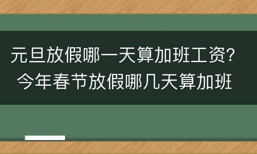 元旦放假哪一天算加班工资？ 今年春节放假哪几天算加班