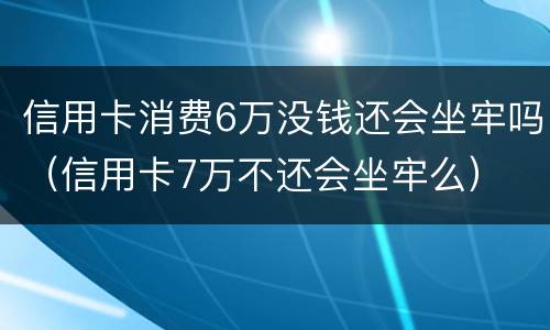 信用卡消费6万没钱还会坐牢吗（信用卡7万不还会坐牢么）