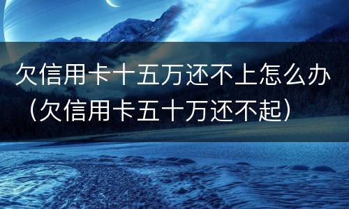 欠信用卡十五万还不上怎么办（欠信用卡五十万还不起）