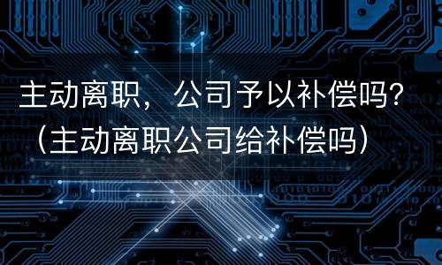 主动离职，公司予以补偿吗？（主动离职公司给补偿吗）