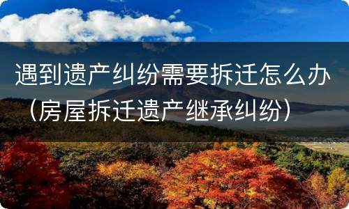 遇到遗产纠纷需要拆迁怎么办（房屋拆迁遗产继承纠纷）