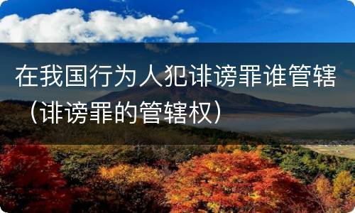 在我国行为人犯诽谤罪谁管辖（诽谤罪的管辖权）
