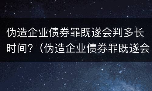 伪造企业债券罪既遂会判多长时间?（伪造企业债券罪既遂会判多长时间呢）