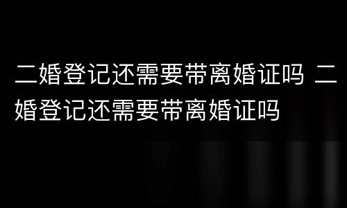 二婚登记还需要带离婚证吗 二婚登记还需要带离婚证吗