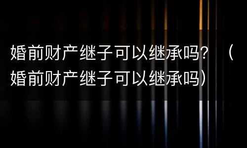 婚前财产继子可以继承吗？（婚前财产继子可以继承吗）