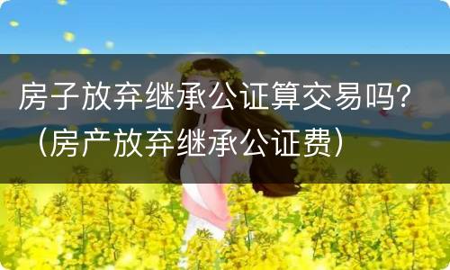 房子放弃继承公证算交易吗？（房产放弃继承公证费）