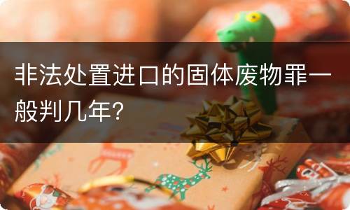 非法处置进口的固体废物罪一般判几年？