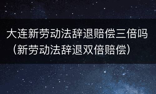 大连新劳动法辞退赔偿三倍吗（新劳动法辞退双倍赔偿）