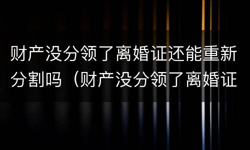 财产没分领了离婚证还能重新分割吗（财产没分领了离婚证还能重新分割吗）