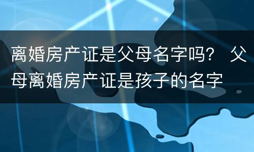 离婚房产证是父母名字吗？ 父母离婚房产证是孩子的名字