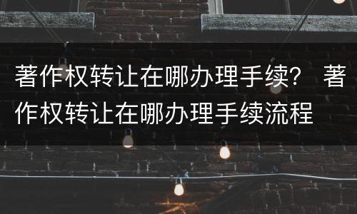 著作权转让在哪办理手续？ 著作权转让在哪办理手续流程