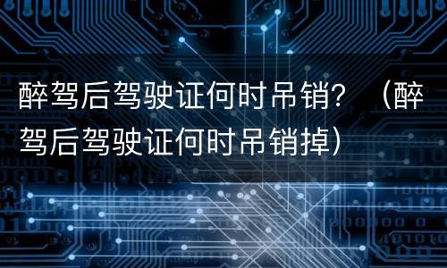 醉驾后驾驶证何时吊销？（醉驾后驾驶证何时吊销掉）
