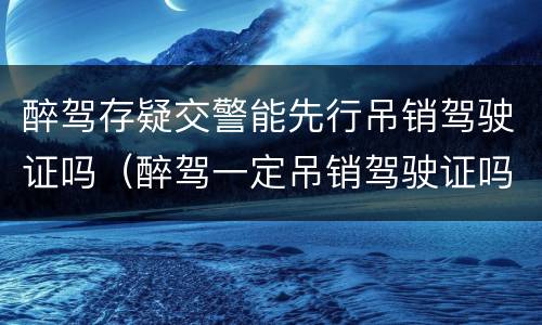 醉驾存疑交警能先行吊销驾驶证吗（醉驾一定吊销驾驶证吗）