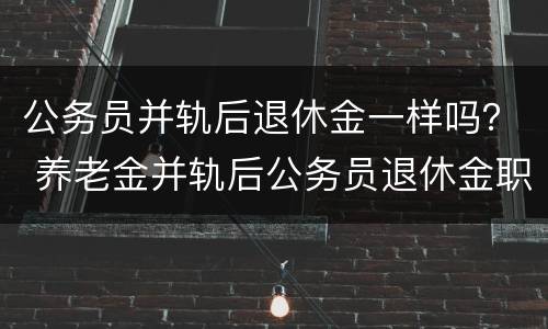 公务员并轨后退休金一样吗？ 养老金并轨后公务员退休金职级是否有用