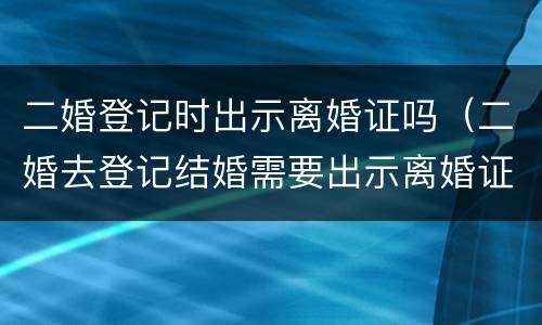 二婚登记时出示离婚证吗（二婚去登记结婚需要出示离婚证么）