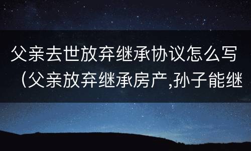 父亲去世放弃继承协议怎么写（父亲放弃继承房产,孙子能继承吗）