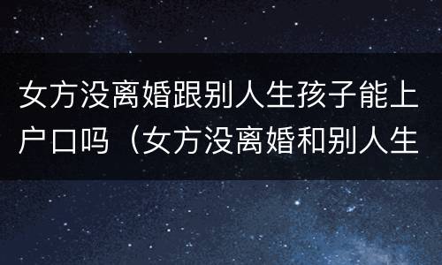 女方没离婚跟别人生孩子能上户口吗（女方没离婚和别人生孩子）