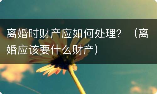 离婚时财产应如何处理？（离婚应该要什么财产）
