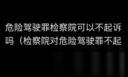 危险驾驶罪检察院可以不起诉吗（检察院对危险驾驶罪不起诉）