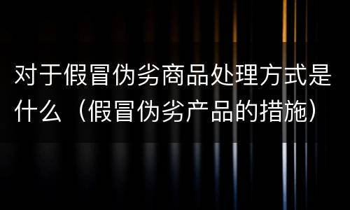 对于假冒伪劣商品处理方式是什么（假冒伪劣产品的措施）