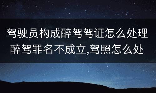 驾驶员构成醉驾驾证怎么处理 醉驾罪名不成立,驾照怎么处理