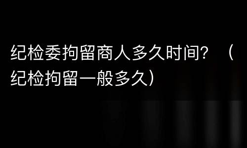 纪检委拘留商人多久时间？（纪检拘留一般多久）