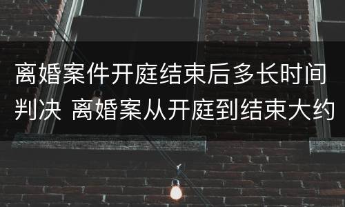 离婚案件开庭结束后多长时间判决 离婚案从开庭到结束大约多久