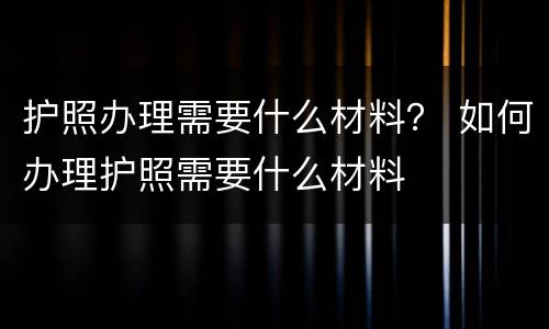 护照办理需要什么材料？ 如何办理护照需要什么材料