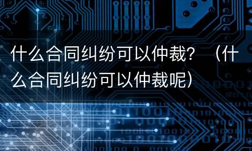 什么合同纠纷可以仲裁？（什么合同纠纷可以仲裁呢）
