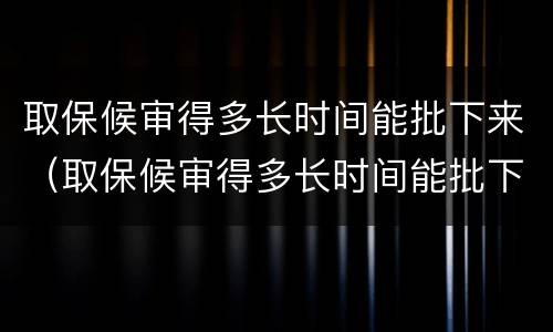 取保候审得多长时间能批下来（取保候审得多长时间能批下来呀）